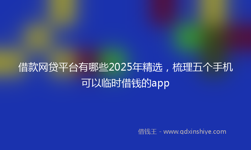 借款网贷平台有哪些2025年精选，梳理五个手机可以临时借钱的app