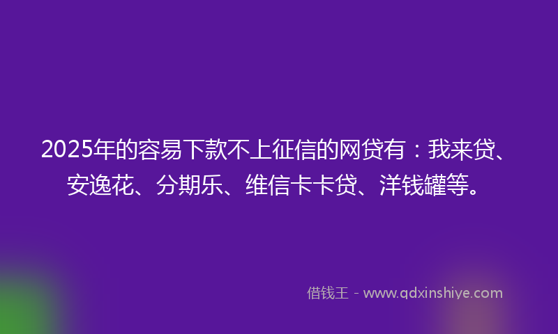 2025年的容易下款不上征信的网贷有：我来贷、安逸花、分期乐、维信卡卡贷、洋钱罐等。