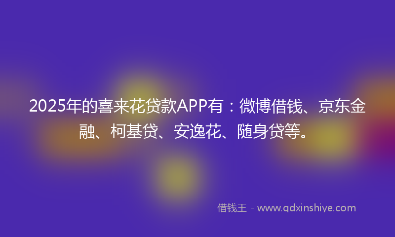 2025年的喜来花贷款APP有：微博借钱、京东金融、柯基贷、安逸花、随身贷等。