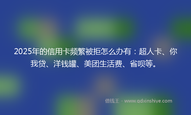 2025年的信用卡频繁被拒怎么办有：超人卡、你我贷、洋钱罐、美团生活费、省呗等。