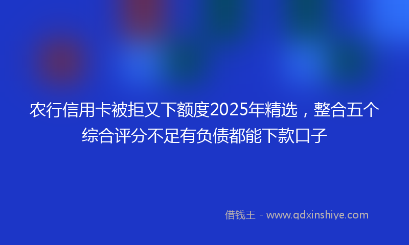 农行信用卡被拒又下额度2025年精选，整合五个综合评分不足有负债都能下款口子