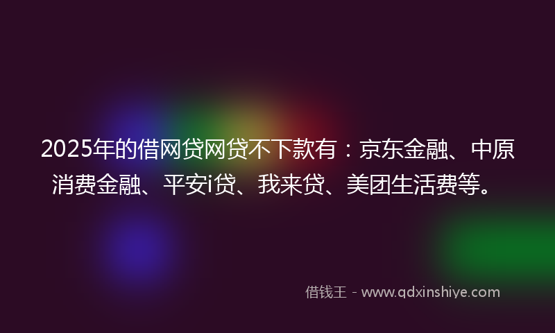 2025年的借网贷网贷不下款有：京东金融、中原消费金融、平安i贷、我来贷、美团生活费等。