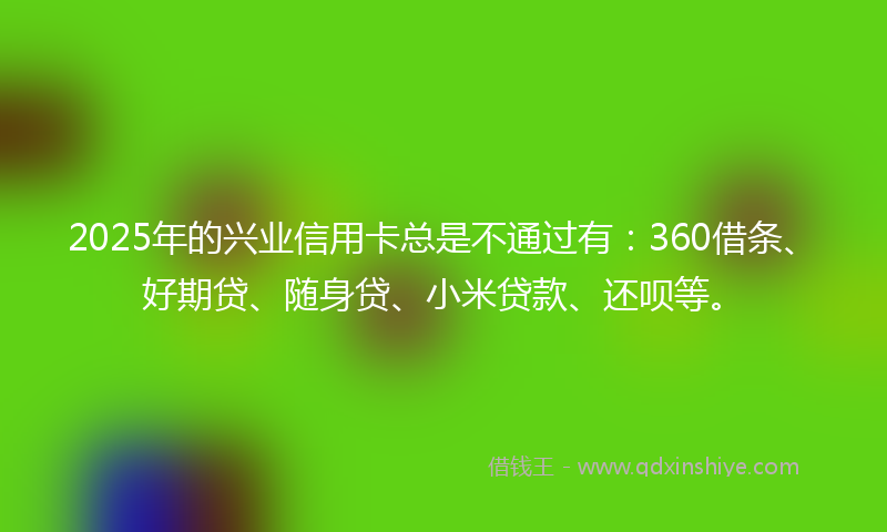 2025年的兴业信用卡总是不通过有：360借条、好期贷、随身贷、小米贷款、还呗等。