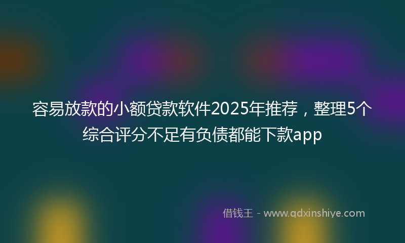 容易放款的小额贷款软件2025年推荐，整理5个综合评分不足有负债都能下款app