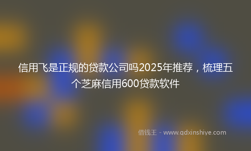 信用飞是正规的贷款公司吗2025年推荐，梳理五个芝麻信用600贷款软件