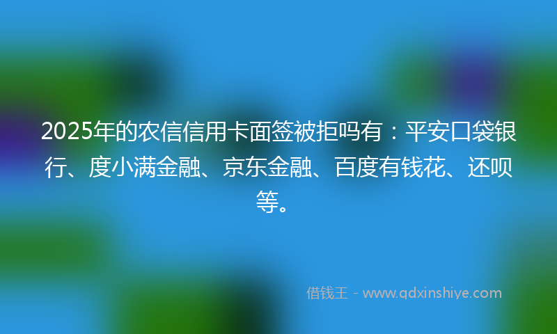 2025年的农信信用卡面签被拒吗有：平安口袋银行、度小满金融、京东金融、百度有钱花、还呗等。