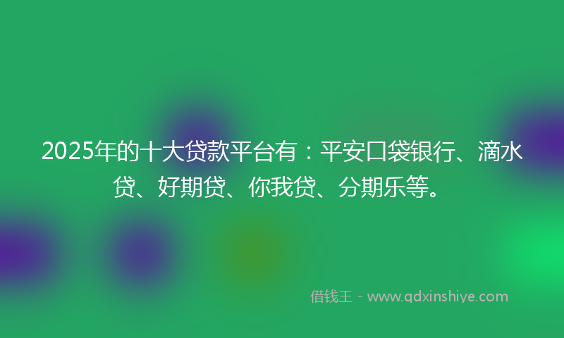 2025年的十大贷款平台有：平安口袋银行、滴水贷、好期贷、你我贷、分期乐等。