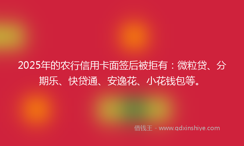 2025年的农行信用卡面签后被拒有：微粒贷、分期乐、快贷通、安逸花、小花钱包等。