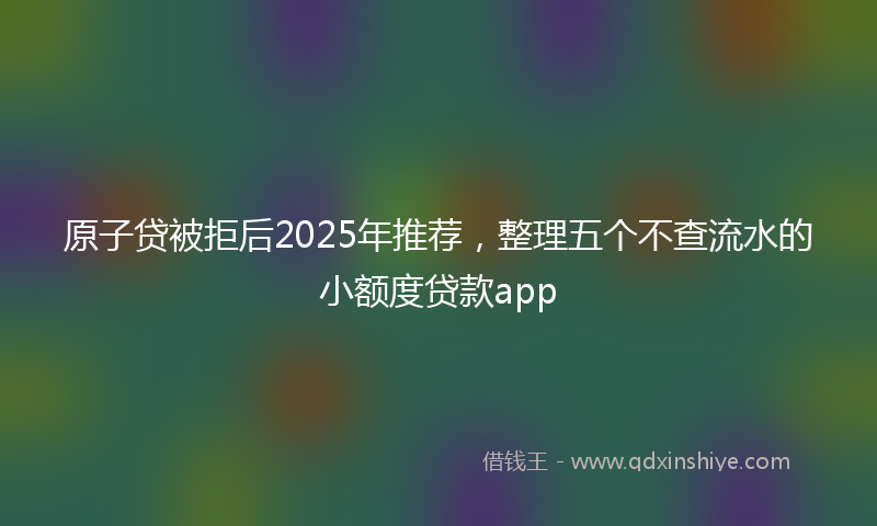 原子贷被拒后2025年推荐，整理五个不查流水的小额度贷款app