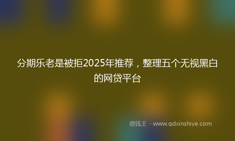 分期乐老是被拒2025年推荐，整理五个无视黑白的网贷平台