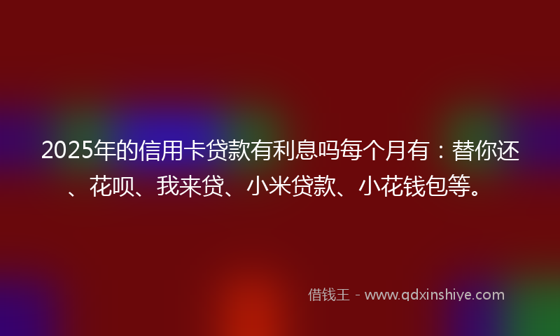 2025年的信用卡贷款有利息吗每个月有：替你还、花呗、我来贷、小米贷款、小花钱包等。