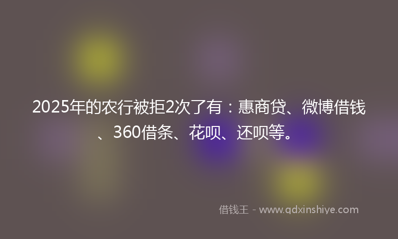 2025年的农行被拒2次了有：惠商贷、微博借钱、360借条、花呗、还呗等。