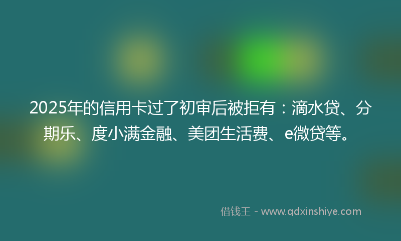 2025年的信用卡过了初审后被拒有：滴水贷、分期乐、度小满金融、美团生活费、e微贷等。