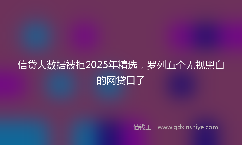 信贷大数据被拒2025年精选，罗列五个无视黑白的网贷口子