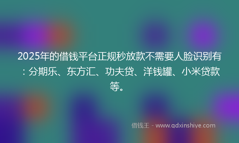 2025年的借钱平台正规秒放款不需要人脸识别有：分期乐、东方汇、功夫贷、洋钱罐、小米贷款等。
