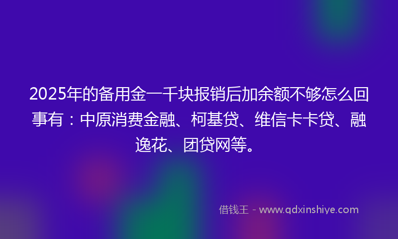 2025年的备用金一千块报销后加余额不够怎么回事有：中原消费金融、柯基贷、维信卡卡贷、融逸花、团贷网等。