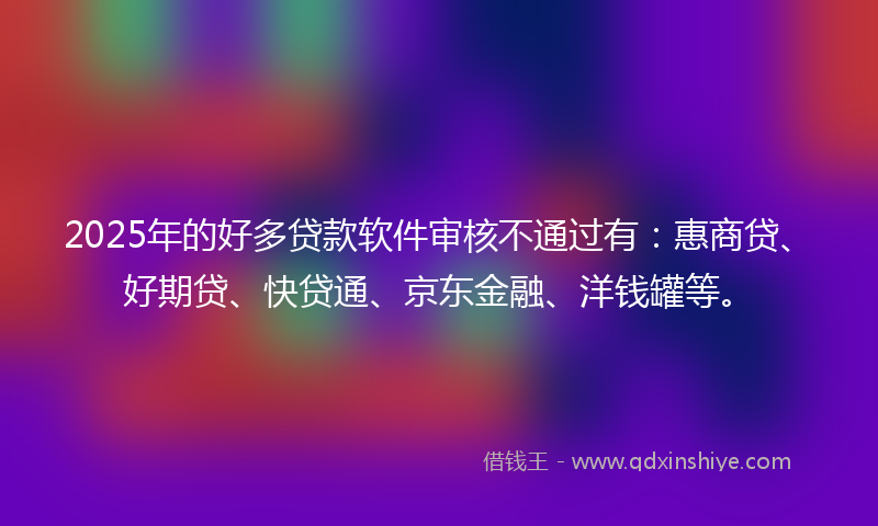 2025年的好多贷款软件审核不通过有：惠商贷、好期贷、快贷通、京东金融、洋钱罐等。