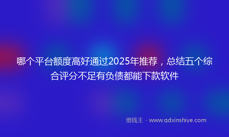 哪个平台额度高好通过2025年推荐，总结五个综合评分不足有负债都能下款软件