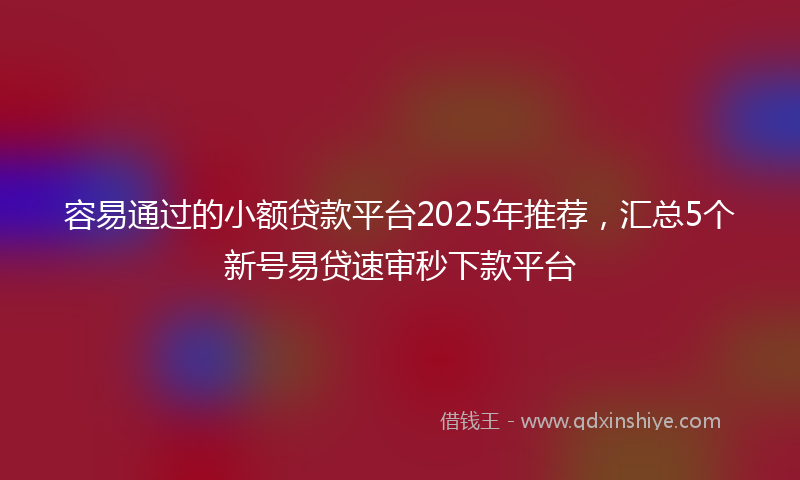 容易通过的小额贷款平台2025年推荐，汇总5个新号易贷速审秒下款平台