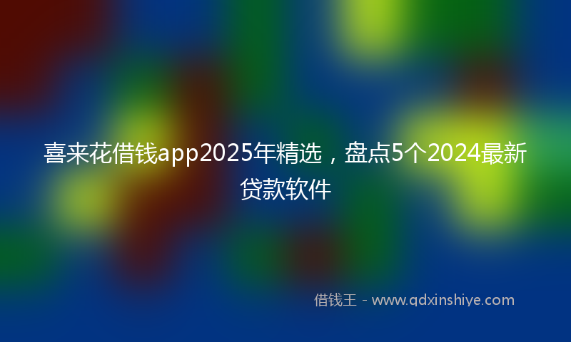 喜来花借钱app2025年精选，盘点5个2024最新贷款软件