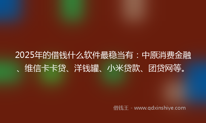 2025年的借钱什么软件最稳当有：中原消费金融、维信卡卡贷、洋钱罐、小米贷款、团贷网等。