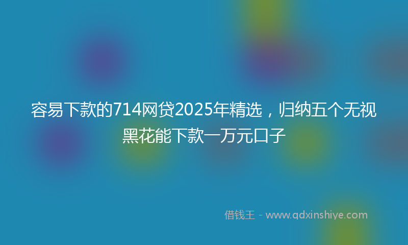 容易下款的714网贷2025年精选，归纳五个无视黑花能下款一万元口子