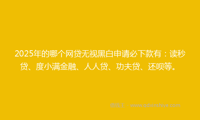 2025年的哪个网贷无视黑白申请必下款有：读秒贷、度小满金融、人人贷、功夫贷、还呗等。