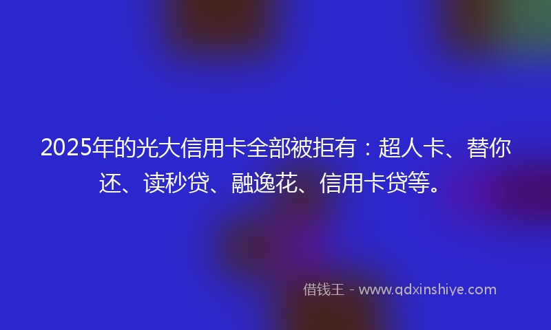2025年的光大信用卡全部被拒有：超人卡、替你还、读秒贷、融逸花、信用卡贷等。