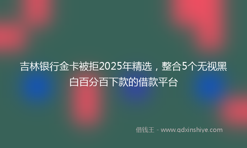 吉林银行金卡被拒2025年精选，整合5个无视黑白百分百下款的借款平台