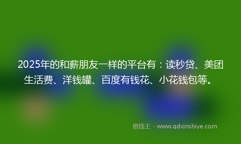2025年的和薪朋友一样的平台有：读秒贷、美团生活费、洋钱罐、百度有钱花、小花钱包等。