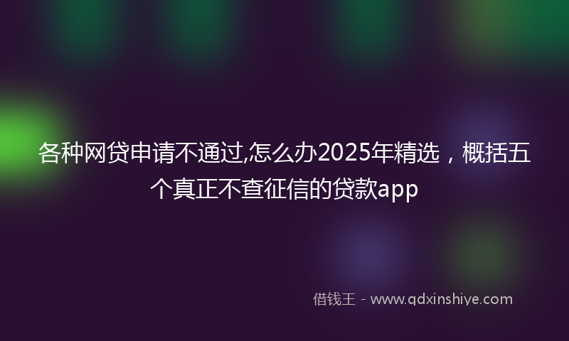 各种网贷申请不通过,怎么办2025年精选，概括五个真正不查征信的贷款app