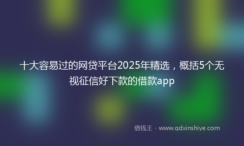 十大容易过的网贷平台2025年精选，概括5个无视征信好下款的借款app