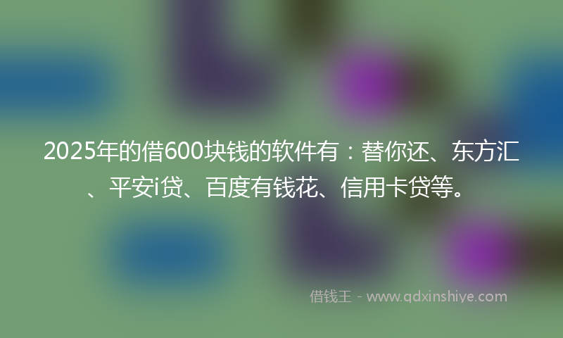 2025年的借600块钱的软件有：替你还、东方汇、平安i贷、百度有钱花、信用卡贷等。