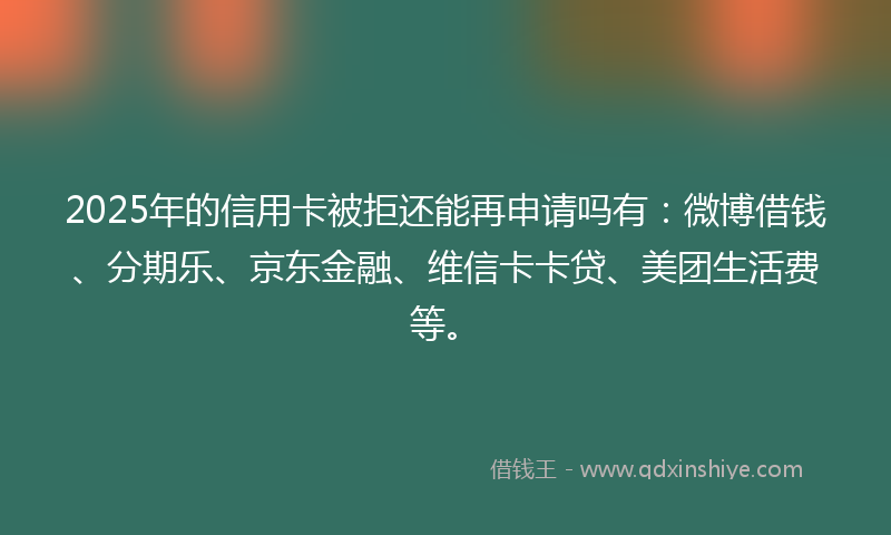 2025年的信用卡被拒还能再申请吗有：微博借钱、分期乐、京东金融、维信卡卡贷、美团生活费等。