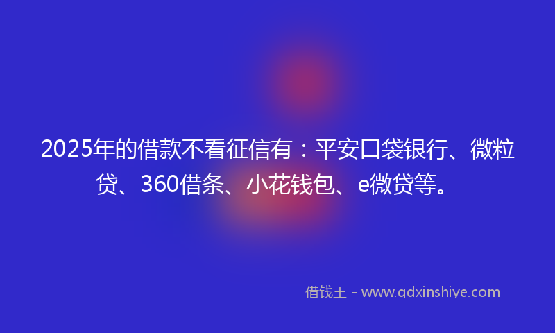 2025年的借款不看征信有：平安口袋银行、微粒贷、360借条、小花钱包、e微贷等。