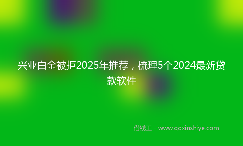 兴业白金被拒2025年推荐，梳理5个2024最新贷款软件