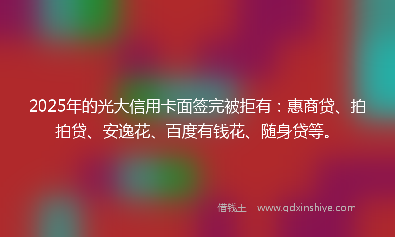2025年的光大信用卡面签完被拒有：惠商贷、拍拍贷、安逸花、百度有钱花、随身贷等。