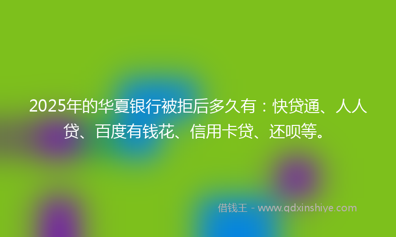 2025年的华夏银行被拒后多久有：快贷通、人人贷、百度有钱花、信用卡贷、还呗等。