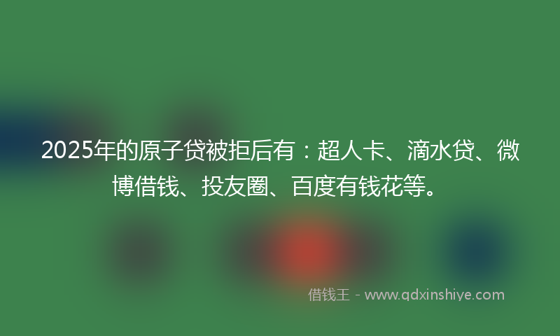 2025年的原子贷被拒后有：超人卡、滴水贷、微博借钱、投友圈、百度有钱花等。