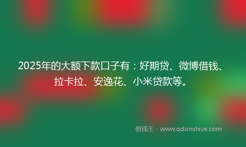 2025年的大额下款口子有：好期贷、微博借钱、拉卡拉、安逸花、小米贷款等。