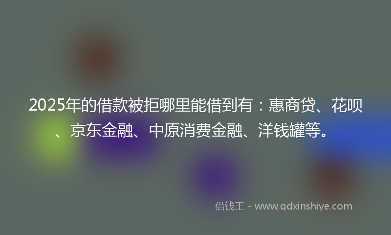 2025年的借款被拒哪里能借到有：惠商贷、花呗、京东金融、中原消费金融、洋钱罐等。