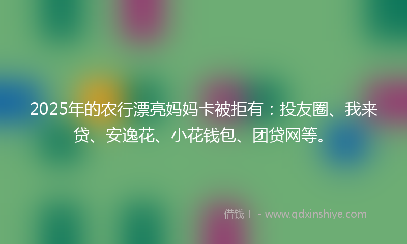 2025年的农行漂亮妈妈卡被拒有：投友圈、我来贷、安逸花、小花钱包、团贷网等。