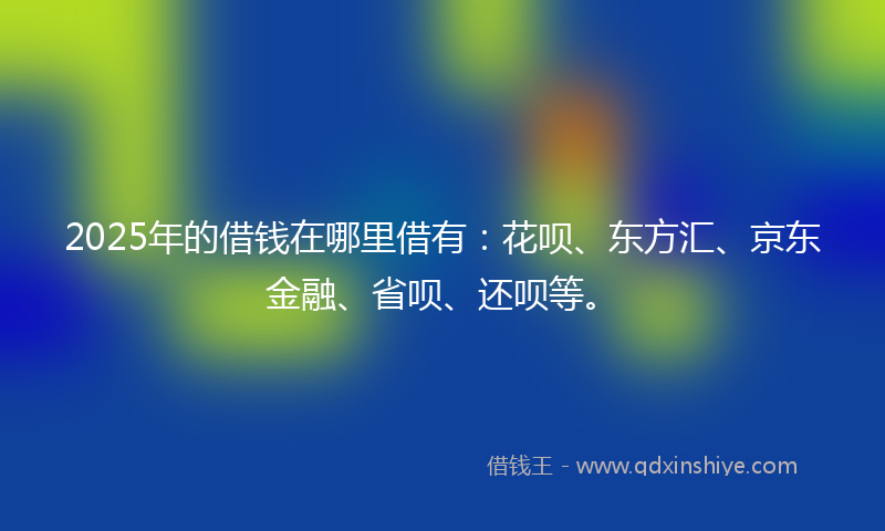 2025年的借钱在哪里借有：花呗、东方汇、京东金融、省呗、还呗等。