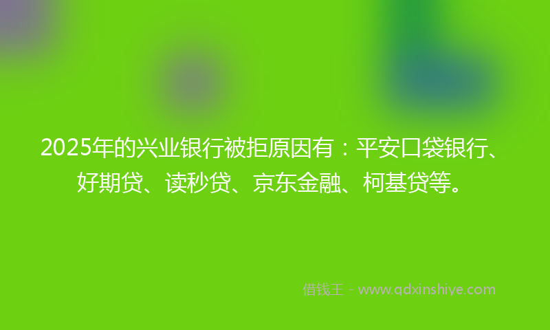 2025年的兴业银行被拒原因有：平安口袋银行、好期贷、读秒贷、京东金融、柯基贷等。