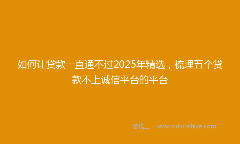 如何让贷款一直通不过2025年精选，梳理五个贷款不上诚信平台的平台
