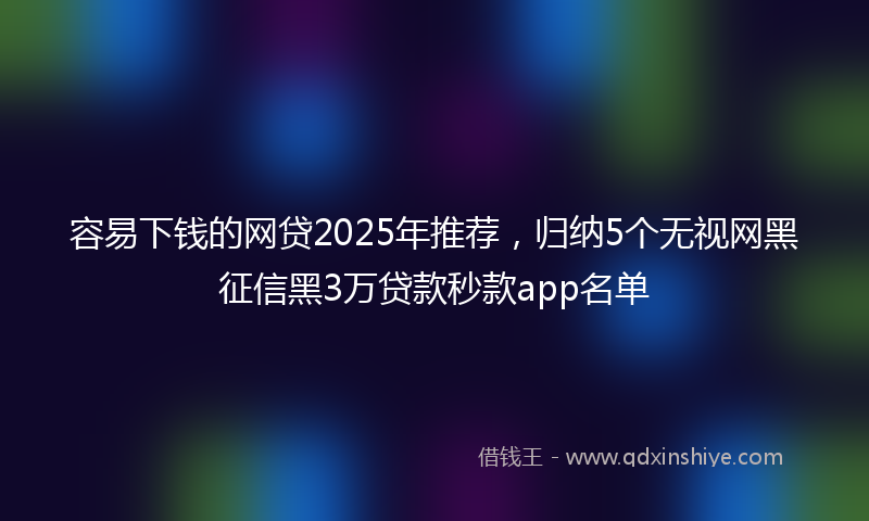 容易下钱的网贷2025年推荐，归纳5个无视网黑征信黑3万贷款秒款app名单