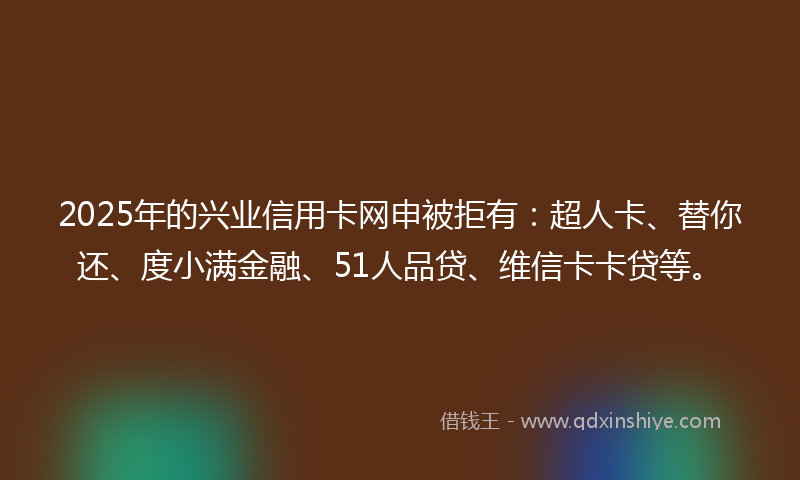 2025年的兴业信用卡网申被拒有：超人卡、替你还、度小满金融、51人品贷、维信卡卡贷等。