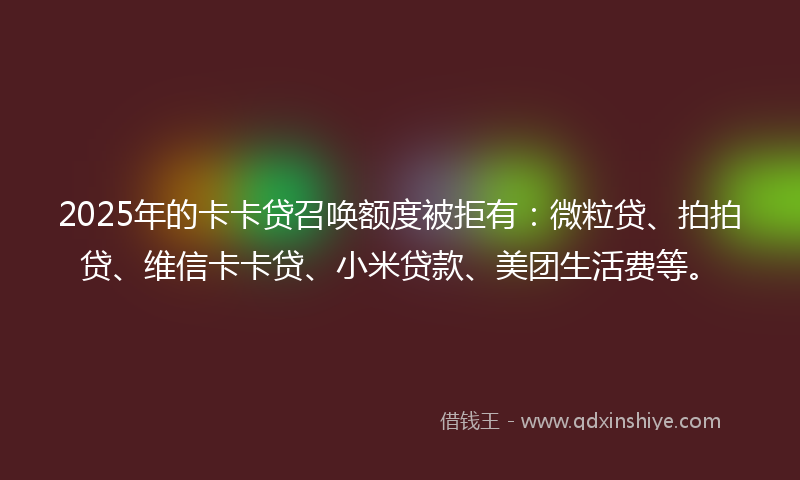 2025年的卡卡贷召唤额度被拒有：微粒贷、拍拍贷、维信卡卡贷、小米贷款、美团生活费等。