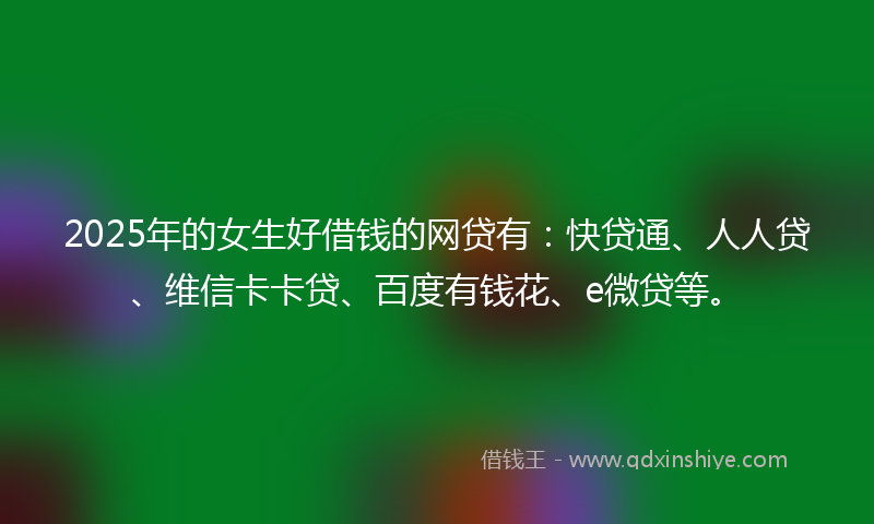 2025年的女生好借钱的网贷有：快贷通、人人贷、维信卡卡贷、百度有钱花、e微贷等。