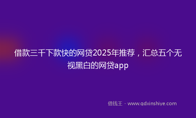 借款三千下款快的网贷2025年推荐，汇总五个无视黑白的网贷app